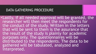 DATA GATHERING PROCEDURE
•Lastly, if all needed approval will be granted, the
researcher will then meet the respondents for
the conduct of the study. Written in the letters
that will be sent to them is the assurance that
the result of the study is plainly for academic
purposes only. The questionnaires will be
distributed to the respondents. The data to be
gathered will be tabulated, analyzed and
interpreted.
 