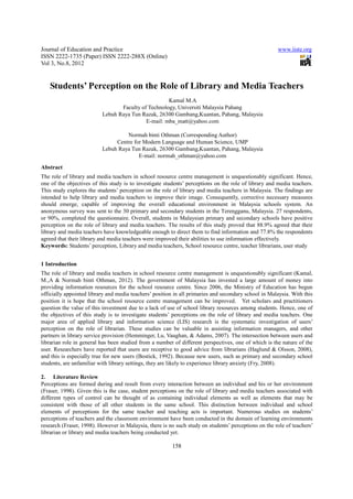 Journal of Education and Practice                                                                     www.iiste.org
ISSN 2222-1735 (Paper) ISSN 2222-288X (Online)
Vol 3, No.8, 2012


   Students’ Perception on the Role of Library and Media Teachers
                                                    Kamal M.A
                                 Faculty of Technology, Universiti Malaysia Pahang
                          Lebuh Raya Tun Razak, 26300 Gambang,Kuantan, Pahang, Malaysia
                                           E-mail: mba_matt@yahoo.com

                                   Normah binti Othman (Corresponding Author)
                               Centre for Modern Language and Human Science, UMP
                          Lebuh Raya Tun Razak, 26300 Gambang,Kuantan, Pahang, Malaysia
                                        E-mail: normah_othman@yahoo.com

Abstract
The role of library and media teachers in school resource centre management is unquestionably significant. Hence,
one of the objectives of this study is to investigate students’ perceptions on the role of library and media teachers.
This study explores the students’ perception on the role of library and media teachers in Malaysia. The findings are
intended to help library and media teachers to improve their image. Consequently, corrective necessary measures
should emerge, capable of improving the overall educational environment in Malaysia schools system. An
anonymous survey was sent to the 30 primary and secondary students in the Terengganu, Malaysia. 27 respondents,
or 90%, completed the questionnaire. Overall, students in Malaysian primary and secondary schools have positive
perception on the role of library and media teachers. The results of this study proved that 88.9% agreed that their
library and media teachers have knowledgeable enough to direct them to find information and 77.8% the respondents
agreed that their library and media teachers were improved their abilities to use information effectively.
Keywords: Students’ perception, Library and media teachers, School resource centre, teacher librarians, user study


1 Introduction
The role of library and media teachers in school resource centre management is unquestionably significant (Kamal,
M.,A & Normah binti Othman, 2012). The government of Malaysia has invested a large amount of money into
providing information resources for the school resource centre. Since 2006, the Ministry of Education has begun
officially appointed library and media teachers’ position in all primaries and secondary school in Malaysia. With this
position it is hope that the school resource centre management can be improved. Yet scholars and practitioners
question the value of this investment due to a lack of use of school library resources among students. Hence, one of
the objectives of this study is to investigate students’ perceptions on the role of library and media teachers. One
major area of applied library and information science (LIS) research is the systematic investigation of users’
perception on the role of librarian. These studies can be valuable in assisting information managers, and other
partners in library service provision (Hemminger, Lu, Vaughan, & Adams, 2007). The intersection between users and
librarian role in general has been studied from a number of different perspectives, one of which is the nature of the
user. Researchers have reported that users are receptive to good advice from librarians (Haglund & Olsson, 2008),
and this is especially true for new users (Bostick, 1992). Because new users, such as primary and secondary school
students, are unfamiliar with library settings, they are likely to experience library anxiety (Fry, 2008).

2. Literature Review
Perceptions are formed during and result from every interaction between an individual and his or her environment
(Fraser, 1998). Given this is the case, student perceptions on the role of library and media teachers associated with
different types of control can be thought of as containing individual elements as well as elements that may be
consistent with those of all other students in the same school. This distinction between individual and school
elements of perceptions for the same teacher and teaching acts is important. Numerous studies on students’
perceptions of teachers and the classroom environment have been conducted in the domain of learning environments
research (Fraser, 1998). However in Malaysia, there is no such study on students’ perceptions on the role of teachers’
librarian or library and media teachers being conducted yet.

                                                         158
 