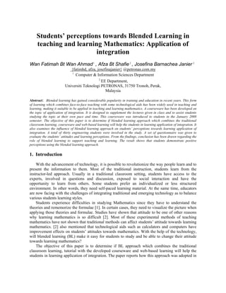 Students’ perceptions towards Blended Learning in
teaching and learning Mathematics: Application of
integration
Wan Fatimah Bt Wan Ahmad1
, Afza Bt Shafie2
, Josefina Barnachea Janier 2
{fatimhd, afza, josefinajanier} @petronas.com.my
1
Computer & Information Sciences Department
2
EE Department,
Universiti Teknologi PETRONAS, 31750 Tronoh, Perak,
Malaysia
Abstract: Blended learning has gained considerable popularity in training and education in recent years. This form
of learning which combines face-to-face teaching with some technological aids has been widely used in teaching and
learning, making it suitable to be applied in teaching and learning mathematics. A courseware has been developed on
the topic of application of integration. It is designed to supplement the lectures given in class and to assist students
studying the topic at their own pace and time. This courseware was introduced to students in the January 2008
semester. The objective of this paper is to determine if blended learning approach which combines the traditional
classroom learning, courseware and web-based learning will help the students in learning application of integration. It
also examines the influence of blended learning approach on students’ perceptions towards learning application of
integration. A total of thirty engineering students were involved in the study. A set of questionnaire was given to
evaluate the students’ attitudes and learning perceptions. From the findings, conclusion has been drawn regarding the
role of blended learning to support teaching and learning. The result shows that students demonstrate positive
perceptions using the blended learning approach.
1. Introduction
With the advancement of technology, it is possible to revolutionize the way people learn and to
present the information to them. Most of the traditional instruction, students learn from the
instructor-led approach. Usually in a traditional classroom setting, students have access to the
experts, involved in questions and discussion, exposed to social interaction and have the
opportunity to learn from others. Some students prefer an individualized or less structured
environment. In other words, they need self-paced learning material. At the same time, educators
are now facing with the challenges of integrating traditional and emerging technology as to balance
various students learning styles.
Students experience difficulties in studying Mathematics since they have to understand the
theories and rememorize the formulae [1]. In certain cases, they need to visualize the picture when
applying those theories and formulae. Studies have shown that attitude to be one of other reasons
why learning mathematics is so difficult [2]. Most of these experimental methods of teaching
mathematics have not shown that traditional methods can affect students’ attitude towards learning
mathematics. [2] also mentioned that technological aids such as calculators and computers have
improvement effects on students’ attitudes towards mathematics. With the help of the technology,
will blended learning (BL) make it easy for students to study and be able to change their attitude
towards learning mathematics?
The objective of this paper is to determine if BL approach which combines the traditional
classroom learning, tutorial with the developed courseware and web-based learning will help the
students in learning application of integration. The paper reports how this approach was adopted in
 