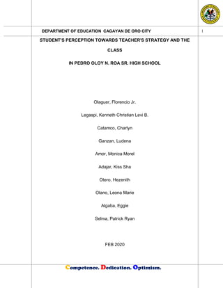 DEPARTMENT OF EDUCATION CAGAYAN DE ORO CITY
Competence. Dedication. Optimism.
1
STUDENT'S PERCEPTION TOWARDS TEACHER'S STRATEGY AND THE
CLASS
IN PEDRO OLOY N. ROA SR. HIGH SCHOOL
Olaguer, Florencio Jr.
Legaspi, Kenneth Christian Levi B.
Catamco, Charlyn
Ganzan, Ludena
Amor, Monica Morel
Adajar, Kiss Sha
Otero, Hezenith
Olano, Leona Marie
Algaba, Eggie
Selma, Patrick Ryan
FEB 2020
 