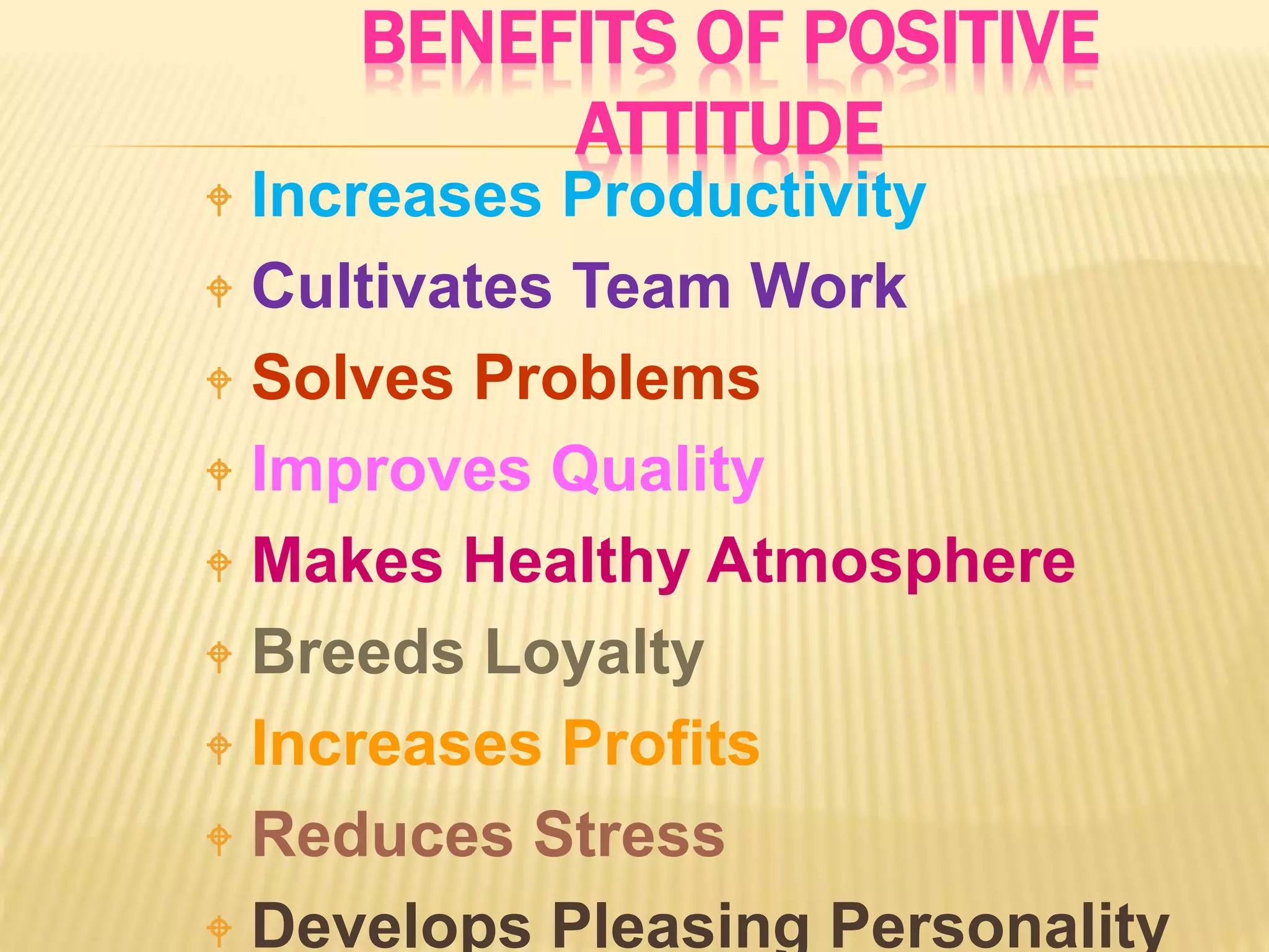 BENEFITS OF POSITIVE
ATTITUDE
 Increases Productivity
 Cultivates Team Work
 Solves Problems
 Improves Quality
 Makes Healthy Atmosphere
 Breeds Loyalty
 Increases Profits
 Reduces Stress
 Develops Pleasing Personality
 