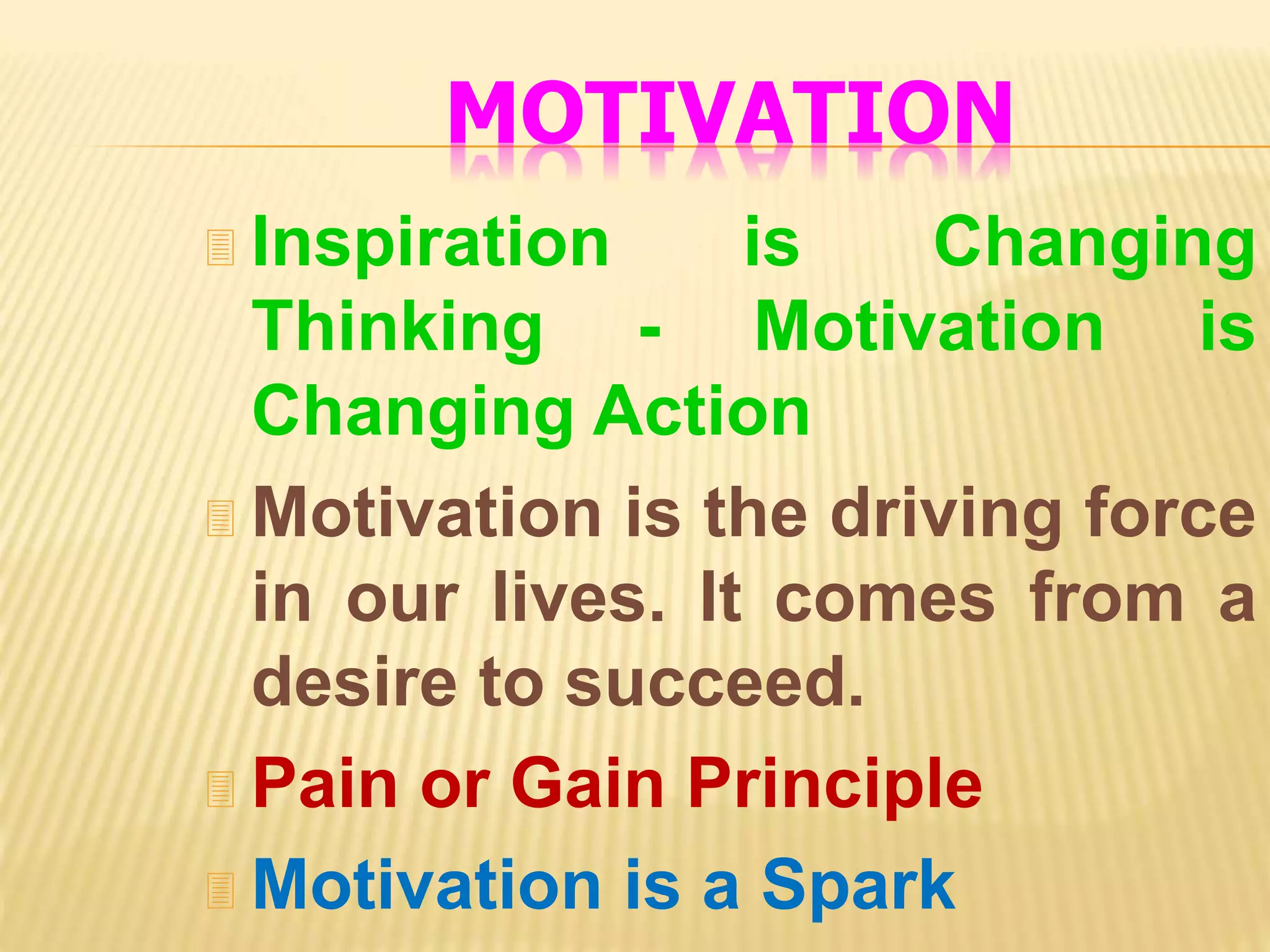 MOTIVATION
 Inspiration is Changing
Thinking - Motivation is
Changing Action
 Motivation is the driving force
in our lives. It comes from a
desire to succeed.
 Pain or Gain Principle
 Motivation is a Spark
 