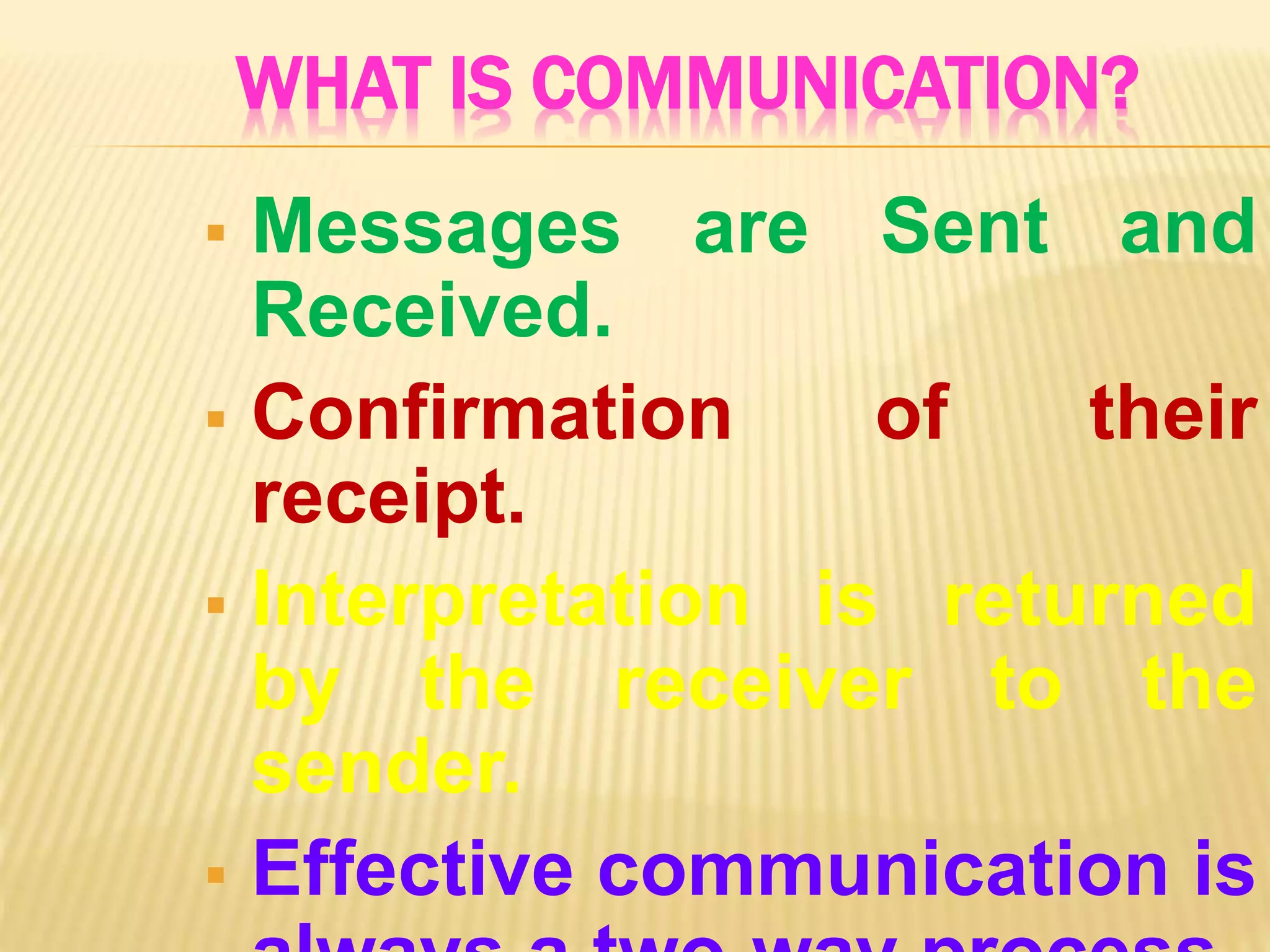 WHAT IS COMMUNICATION?
 Messages are Sent and
Received.
 Confirmation of their
receipt.
 Interpretation is returned
by the receiver to the
sender.
 Effective communication is
 