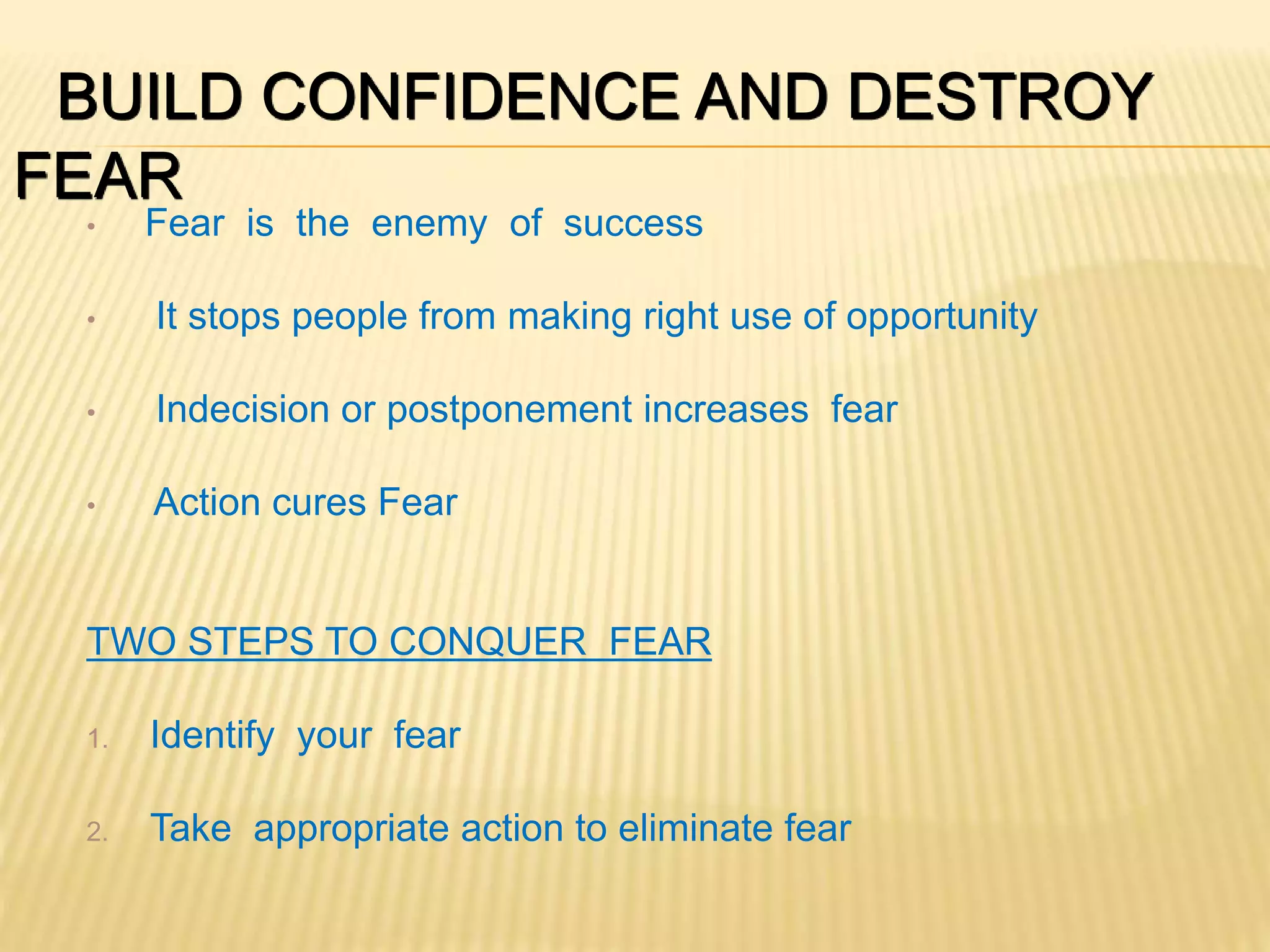 BUILD CONFIDENCE AND DESTROY
FEAR
• Fear is the enemy of success
• It stops people from making right use of opportunity
• Indecision or postponement increases fear
• Action cures Fear
TWO STEPS TO CONQUER FEAR
1. Identify your fear
2. Take appropriate action to eliminate fear
 