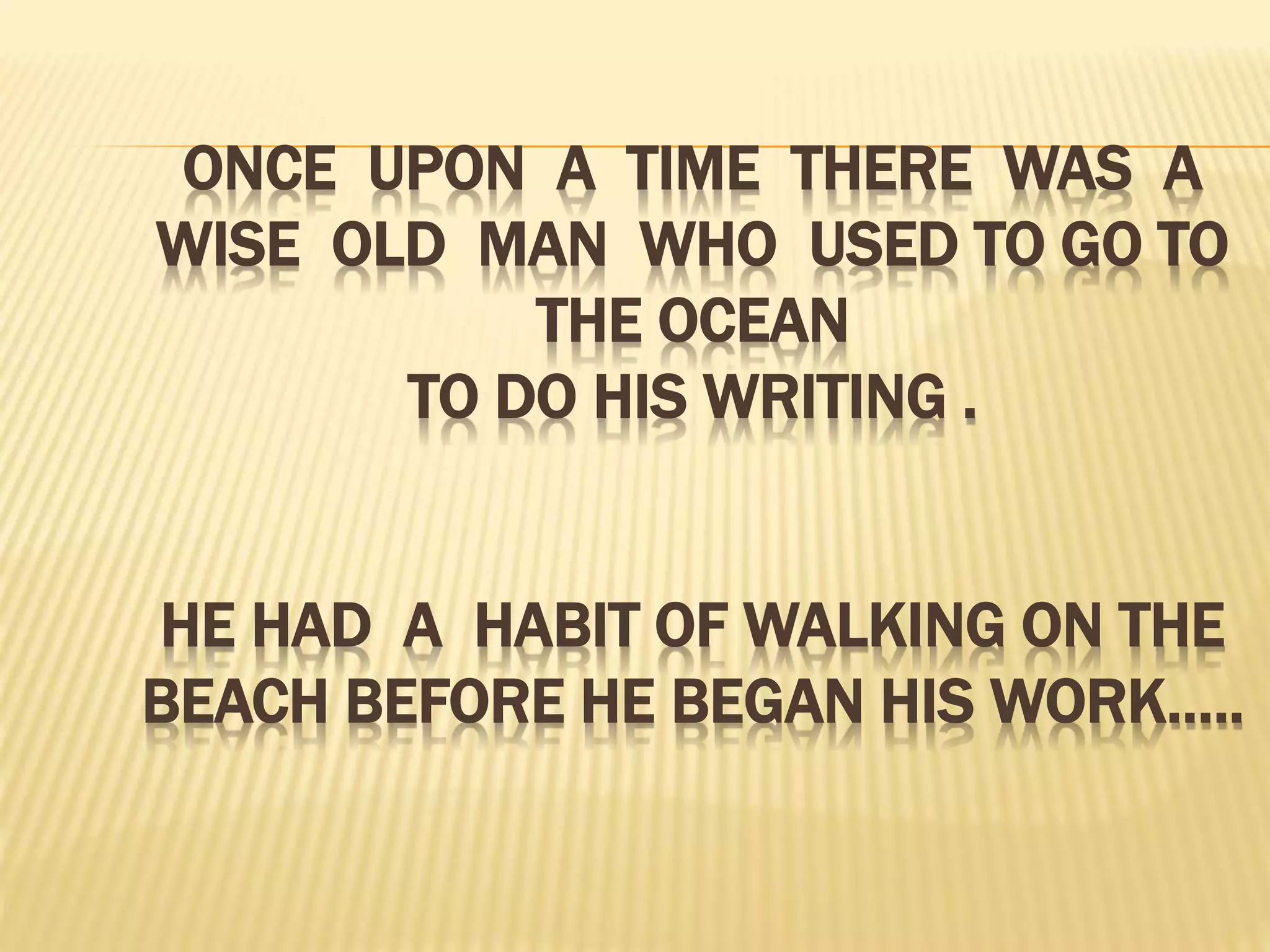 ONCE UPON A TIME THERE WAS A
WISE OLD MAN WHO USED TO GO TO
THE OCEAN
TO DO HIS WRITING .
HE HAD A HABIT OF WALKING ON THE
BEACH BEFORE HE BEGAN HIS WORK…..
 