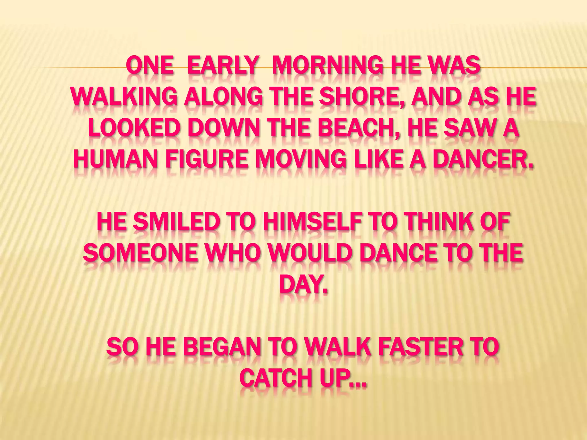 ONE EARLY MORNING HE WAS
WALKING ALONG THE SHORE, AND AS HE
LOOKED DOWN THE BEACH, HE SAW A
HUMAN FIGURE MOVING LIKE A DANCER.
HE SMILED TO HIMSELF TO THINK OF
SOMEONE WHO WOULD DANCE TO THE
DAY.
SO HE BEGAN TO WALK FASTER TO
CATCH UP...
 