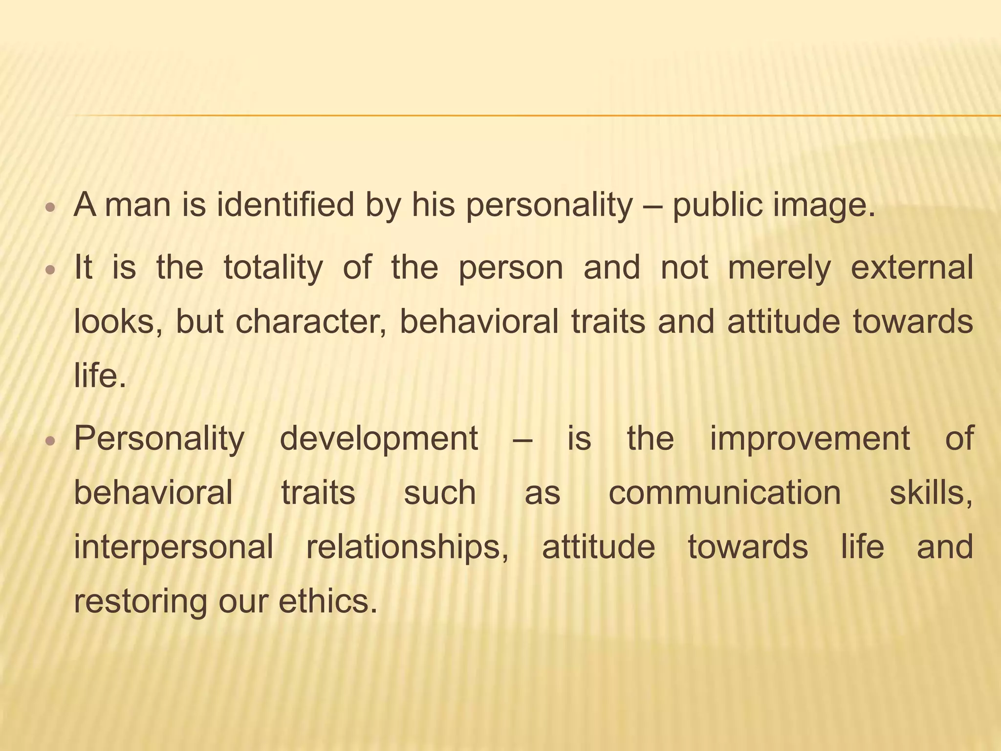  A man is identified by his personality – public image.
 It is the totality of the person and not merely external
looks, but character, behavioral traits and attitude towards
life.
 Personality development – is the improvement of
behavioral traits such as communication skills,
interpersonal relationships, attitude towards life and
restoring our ethics.
 