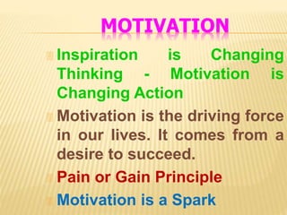 MOTIVATION
 Inspiration is Changing
Thinking - Motivation is
Changing Action
 Motivation is the driving force
in our lives. It comes from a
desire to succeed.
 Pain or Gain Principle
 Motivation is a Spark
 