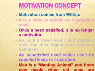 MOTIVATION CONCEPT
 Motivation comes from Within.
 It is a drive to satisfy an unsatisfied
need.
 Once a need satisfied, it is no longer
a motivator.
 No until a lower level need satisfied
does the next higher need become
dominant.
 An unsatisfied need which can’t be
satisfied leads to frustration.
 Man is a ‘Wanting Animal” and finds
new needs when old ones are
 