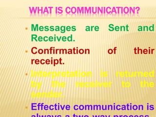 WHAT IS COMMUNICATION?
 Messages are Sent and
Received.
 Confirmation of their
receipt.
 Interpretation is returned
by the receiver to the
sender.
 Effective communication is
 