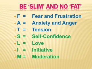 BE ‘SLIM’ AND NO ‘FAT’
F = Fear and Frustration
A = Anxiety and Anger
T = Tension
S = Self-Confidence
L = Love
I = Initiative
M = Moderation
 