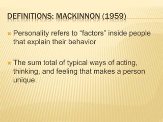 DEFINITIONS: MACKINNON (1959)
 Personality refers to “factors” inside people
that explain their behavior
 The sum total of typical ways of acting,
thinking, and feeling that makes a person
unique.
 