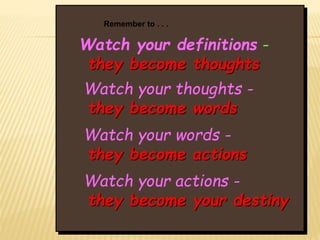 Watch your definitions -
they become thoughts
Watch your thoughts -
they become words
Watch your words -
they become actions
Watch your actions -
they become your destiny
Remember to . . .
 