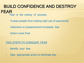 BUILD CONFIDENCE AND DESTROY
FEAR
• Fear is the enemy of success
• It stops people from making right use of opportunity
• Indecision or postponement increases fear
• Action cures Fear
TWO STEPS TO CONQUER FEAR
1. Identify your fear
2. Take appropriate action to eliminate fear
 