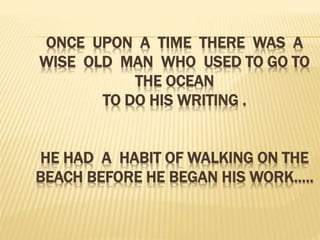 ONCE UPON A TIME THERE WAS A
WISE OLD MAN WHO USED TO GO TO
THE OCEAN
TO DO HIS WRITING .
HE HAD A HABIT OF WALKING ON THE
BEACH BEFORE HE BEGAN HIS WORK…..
 