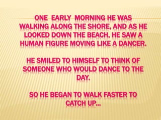 ONE EARLY MORNING HE WAS
WALKING ALONG THE SHORE, AND AS HE
LOOKED DOWN THE BEACH, HE SAW A
HUMAN FIGURE MOVING LIKE A DANCER.
HE SMILED TO HIMSELF TO THINK OF
SOMEONE WHO WOULD DANCE TO THE
DAY.
SO HE BEGAN TO WALK FASTER TO
CATCH UP...
 