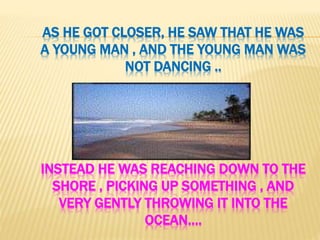 AS HE GOT CLOSER, HE SAW THAT HE WAS
A YOUNG MAN , AND THE YOUNG MAN WAS
NOT DANCING ..
INSTEAD HE WAS REACHING DOWN TO THE
SHORE , PICKING UP SOMETHING , AND
VERY GENTLY THROWING IT INTO THE
OCEAN….
 
