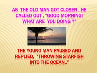 AS THE OLD MAN GOT CLOSER , HE
CALLED OUT , “GOOD MORNING!
WHAT ARE YOU DOING ?”
THE YOUNG MAN PAUSED AND
REPLIED, “THROWING STARFISH
INTO THE OCEAN..”
 