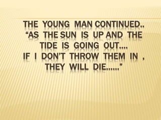 THE YOUNG MAN CONTINUED..
“AS THE SUN IS UP AND THE
TIDE IS GOING OUT….
IF I DON’T THROW THEM IN ,
THEY WILL DIE……”
 