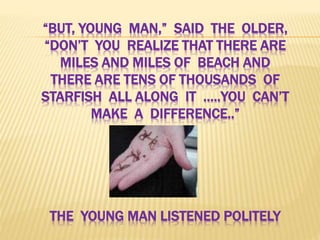 “BUT, YOUNG MAN,” SAID THE OLDER,
“DON’T YOU REALIZE THAT THERE ARE
MILES AND MILES OF BEACH AND
THERE ARE TENS OF THOUSANDS OF
STARFISH ALL ALONG IT …..YOU CAN’T
MAKE A DIFFERENCE..”
THE YOUNG MAN LISTENED POLITELY
 