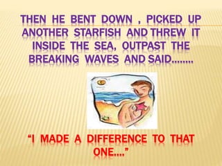 THEN HE BENT DOWN , PICKED UP
ANOTHER STARFISH AND THREW IT
INSIDE THE SEA, OUTPAST THE
BREAKING WAVES AND SAID……..
“I MADE A DIFFERENCE TO THAT
ONE….”
 
