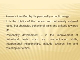  A man is identified by his personality – public image.
 It is the totality of the person and not merely external
looks, but character, behavioral traits and attitude towards
life.
 Personality development – is the improvement of
behavioral traits such as communication skills,
interpersonal relationships, attitude towards life and
restoring our ethics.
 