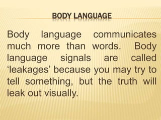 BODY LANGUAGE
Body language communicates
much more than words. Body
language signals are called
‘leakages’ because you may try to
tell something, but the truth will
leak out visually.
 