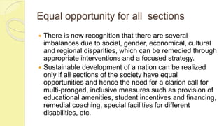 Equal opportunity for all sections
 There is now recognition that there are several
imbalances due to social, gender, economical, cultural
and regional disparities, which can be remedied through
appropriate interventions and a focused strategy.
 Sustainable development of a nation can be realized
only if all sections of the society have equal
opportunities and hence the need for a clarion call for
multi-pronged, inclusive measures such as provision of
educational amenities, student incentives and financing,
remedial coaching, special facilities for different
disabilities, etc.
 