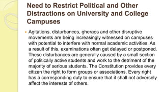 Need to Restrict Political and Other
Distractions on University and College
Campuses
 Agitations, disturbances, gheraos and other disruptive
movements are being increasingly witnessed on campuses
with potential to interfere with normal academic activities. As
a result of this, examinations often get delayed or postponed.
These disturbances are generally caused by a small section
of politically active students and work to the detriment of the
majority of serious students. The Constitution provides every
citizen the right to form groups or associations. Every right
has a corresponding duty to ensure that it shall not adversely
affect the interests of others.
 