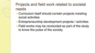 Projects and field work related to societal
needs
 Curriculum itself should contain projects insisting
social activities
 Entrepreneurship development projects / activities
 Field works may be conducted as part of the study
to know the pulse of the society.
 