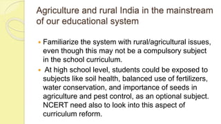 Agriculture and rural India in the mainstream
of our educational system
 Familiarize the system with rural/agricultural issues,
even though this may not be a compulsory subject
in the school curriculum.
 At high school level, students could be exposed to
subjects like soil health, balanced use of fertilizers,
water conservation, and importance of seeds in
agriculture and pest control, as an optional subject.
NCERT need also to look into this aspect of
curriculum reform.
 