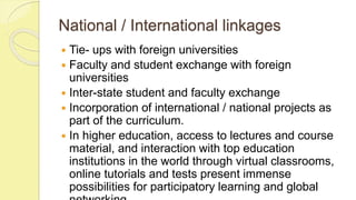 National / International linkages
 Tie- ups with foreign universities
 Faculty and student exchange with foreign
universities
 Inter-state student and faculty exchange
 Incorporation of international / national projects as
part of the curriculum.
 In higher education, access to lectures and course
material, and interaction with top education
institutions in the world through virtual classrooms,
online tutorials and tests present immense
possibilities for participatory learning and global
 