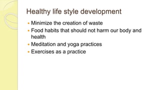 Healthy life style development
 Minimize the creation of waste
 Food habits that should not harm our body and
health
 Meditation and yoga practices
 Exercises as a practice
 
