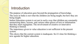 Introduction
The purpose of education goes beyond the propagation of knowledge.
The issue in India is not what the children are being taught, but how they are
being taught.
Indian Education system is set out in such a way that children are constantly
memorizing dates, lessons, and various other pieces of text or information
that they must regurgitate. The involvement of creative or innovative
thinking is limited.
The importance given to value education is not sufficient in the present
system.
This shows that the current system is inadequate. So it’s time for thinking a
new agenda for higher education.
 