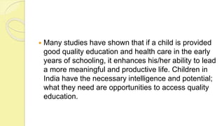  Many studies have shown that if a child is provided
good quality education and health care in the early
years of schooling, it enhances his/her ability to lead
a more meaningful and productive life. Children in
India have the necessary intelligence and potential;
what they need are opportunities to access quality
education.
 