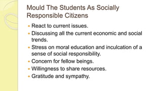 Mould The Students As Socially
Responsible Citizens
 React to current issues.
 Discussing all the current economic and social
trends.
 Stress on moral education and inculcation of a
sense of social responsibility.
 Concern for fellow beings.
 Willingness to share resources.
 Gratitude and sympathy.
 