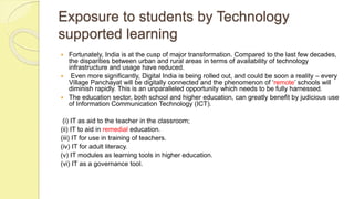 Exposure to students by Technology
supported learning
 Fortunately, India is at the cusp of major transformation. Compared to the last few decades,
the disparities between urban and rural areas in terms of availability of technology
infrastructure and usage have reduced.
 Even more significantly, Digital India is being rolled out, and could be soon a reality – every
Village Panchayat will be digitally connected and the phenomenon of ‘remote’ schools will
diminish rapidly. This is an unparalleled opportunity which needs to be fully harnessed.
 The education sector, both school and higher education, can greatly benefit by judicious use
of Information Communication Technology (ICT).
(i) IT as aid to the teacher in the classroom;
(ii) IT to aid in remedial education.
(iii) IT for use in training of teachers.
(iv) IT for adult literacy.
(v) IT modules as learning tools in higher education.
(vi) IT as a governance tool.
 