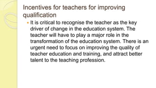 Incentives for teachers for improving
qualification
 It is critical to recognise the teacher as the key
driver of change in the education system. The
teacher will have to play a major role in the
transformation of the education system. There is an
urgent need to focus on improving the quality of
teacher education and training, and attract better
talent to the teaching profession.
 