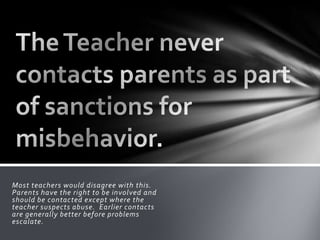 Most teachers would disagree with this.
Parents have the right to be involved and
should be contacted except where the
teacher suspects abuse. Earlier contacts
are generally better before problems
escalate.
 