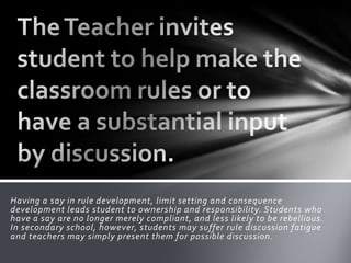 Having a say in rule development, limit setting and consequence
development leads student to ownership and responsibility. Students who
have a say are no longer merely compliant, and less likely to be rebellious.
In secondary school, however, students may suffer rule discussion fatigue
and teachers may simply present them for possible discussion.
 