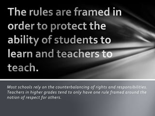 Most schools rely on the counterbalancing of rights and responsibilities.
Teachers in higher grades tend to only have one rule framed around the
notion of respect for others.
 