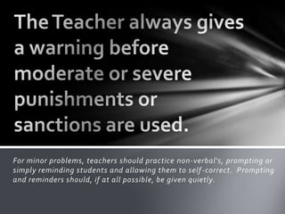 For minor problems, teachers should practice non-verbal's, prompting or
simply reminding students and allowing them to self-correct. Prompting
and reminders should, if at all possible, be given quietly.
 
