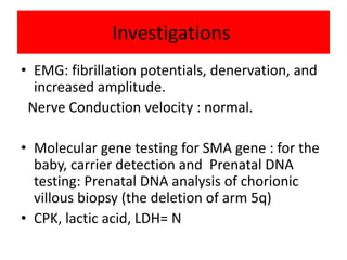 Investigations
• EMG: fibrillation potentials, denervation, and
increased amplitude.
Nerve Conduction velocity : normal.
• Molecular gene testing for SMA gene : for the
baby, carrier detection and Prenatal DNA
testing: Prenatal DNA analysis of chorionic
villous biopsy (the deletion of arm 5q)
• CPK, lactic acid, LDH= N
 