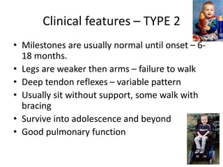 Clinical features – TYPE 2
• Milestones are usually normal until onset – 6-
18 months.
• Legs are weaker then arms – failure to walk
• Deep tendon reflexes – variable pattern
• Usually sit without support, some walk with
bracing
• Survive into adolescence and beyond
• Good pulmonary function
 