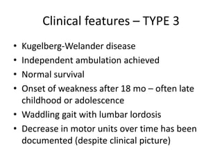 Clinical features – TYPE 3
• Kugelberg-Welander disease
• Independent ambulation achieved
• Normal survival
• Onset of weakness after 18 mo – often late
childhood or adolescence
• Waddling gait with lumbar lordosis
• Decrease in motor units over time has been
documented (despite clinical picture)
 
