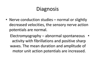 Diagnosis
• Nerve conduction studies – normal or slightly
decreased velocities, the sensory nerve action
potentials are normal.
•
Electromyography – abnormal spontaneous
activity with fibrillations and positive sharp
waves. The mean duration and amplitude of
motor unit action potentials are increased.
 