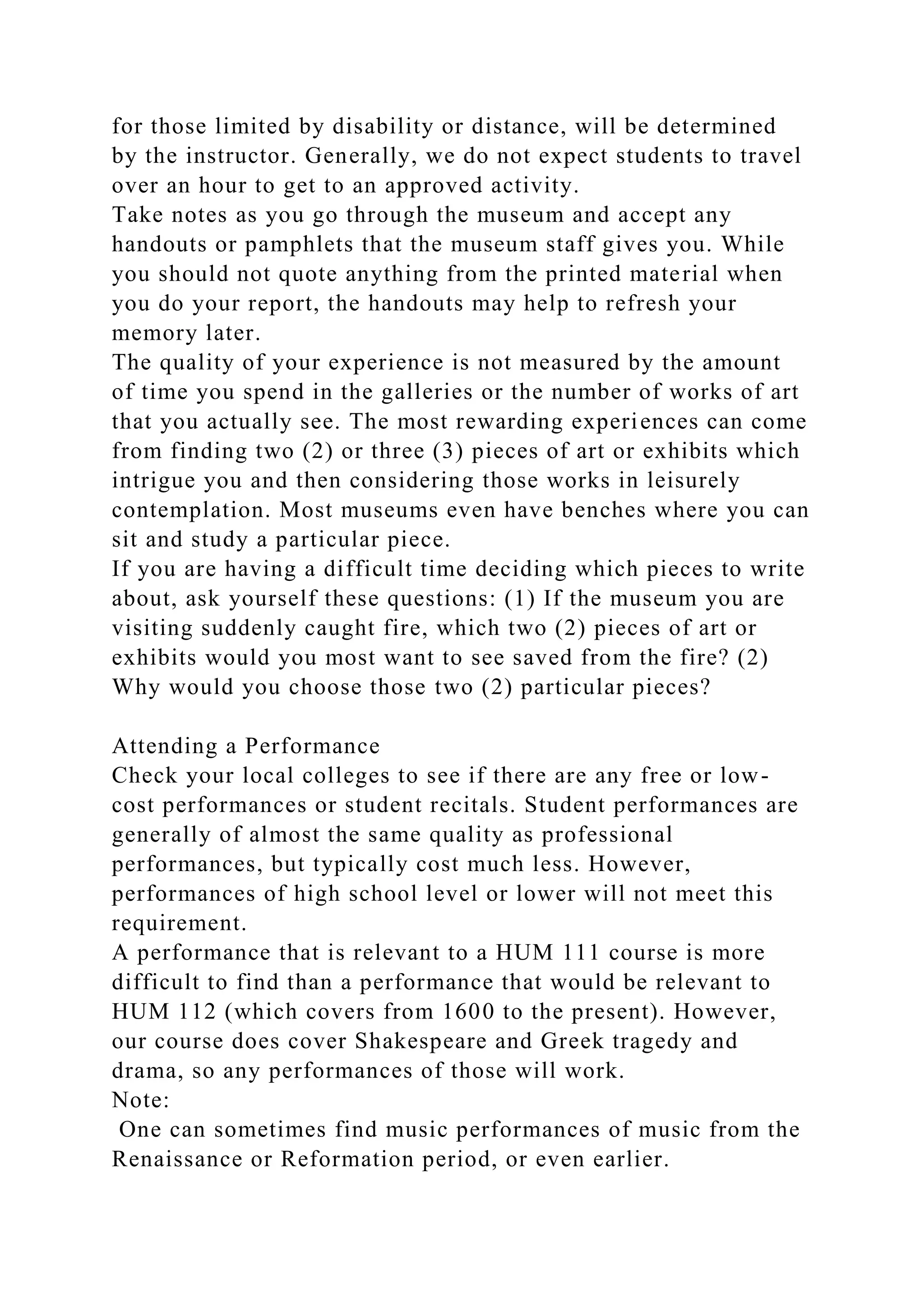 for those limited by disability or distance, will be determined
by the instructor. Generally, we do not expect students to travel
over an hour to get to an approved activity.
Take notes as you go through the museum and accept any
handouts or pamphlets that the museum staff gives you. While
you should not quote anything from the printed material when
you do your report, the handouts may help to refresh your
memory later.
The quality of your experience is not measured by the amount
of time you spend in the galleries or the number of works of art
that you actually see. The most rewarding experiences can come
from finding two (2) or three (3) pieces of art or exhibits which
intrigue you and then considering those works in leisurely
contemplation. Most museums even have benches where you can
sit and study a particular piece.
If you are having a difficult time deciding which pieces to write
about, ask yourself these questions: (1) If the museum you are
visiting suddenly caught fire, which two (2) pieces of art or
exhibits would you most want to see saved from the fire? (2)
Why would you choose those two (2) particular pieces?
Attending a Performance
Check your local colleges to see if there are any free or low-
cost performances or student recitals. Student performances are
generally of almost the same quality as professional
performances, but typically cost much less. However,
performances of high school level or lower will not meet this
requirement.
A performance that is relevant to a HUM 111 course is more
difficult to find than a performance that would be relevant to
HUM 112 (which covers from 1600 to the present). However,
our course does cover Shakespeare and Greek tragedy and
drama, so any performances of those will work.
Note:
One can sometimes find music performances of music from the
Renaissance or Reformation period, or even earlier.
 