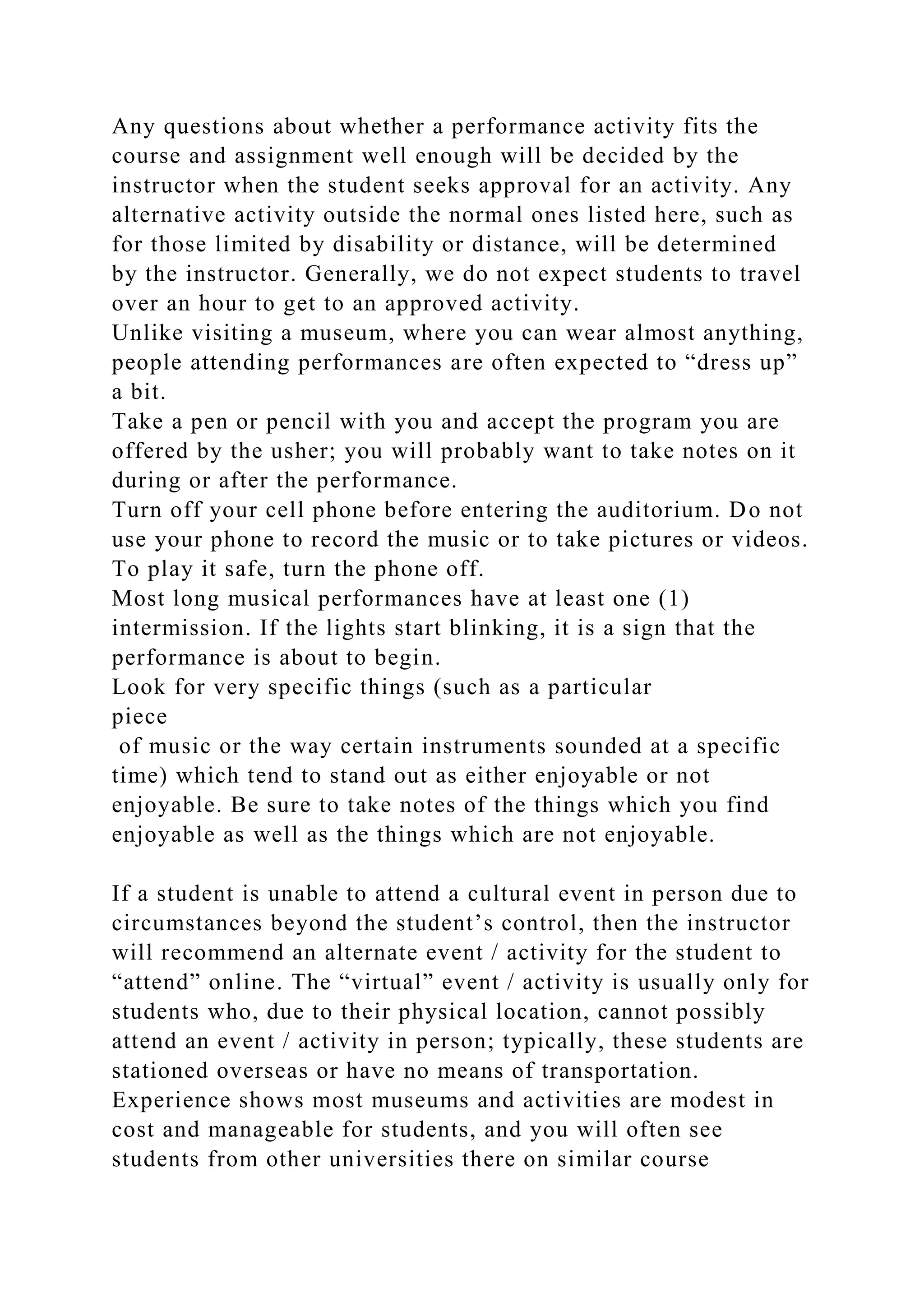 Any questions about whether a performance activity fits the
course and assignment well enough will be decided by the
instructor when the student seeks approval for an activity. Any
alternative activity outside the normal ones listed here, such as
for those limited by disability or distance, will be determined
by the instructor. Generally, we do not expect students to travel
over an hour to get to an approved activity.
Unlike visiting a museum, where you can wear almost anything,
people attending performances are often expected to “dress up”
a bit.
Take a pen or pencil with you and accept the program you are
offered by the usher; you will probably want to take notes on it
during or after the performance.
Turn off your cell phone before entering the auditorium. Do not
use your phone to record the music or to take pictures or videos.
To play it safe, turn the phone off.
Most long musical performances have at least one (1)
intermission. If the lights start blinking, it is a sign that the
performance is about to begin.
Look for very specific things (such as a particular
piece
of music or the way certain instruments sounded at a specific
time) which tend to stand out as either enjoyable or not
enjoyable. Be sure to take notes of the things which you find
enjoyable as well as the things which are not enjoyable.
If a student is unable to attend a cultural event in person due to
circumstances beyond the student’s control, then the instructor
will recommend an alternate event / activity for the student to
“attend” online. The “virtual” event / activity is usually only for
students who, due to their physical location, cannot possibly
attend an event / activity in person; typically, these students are
stationed overseas or have no means of transportation.
Experience shows most museums and activities are modest in
cost and manageable for students, and you will often see
students from other universities there on similar course
 