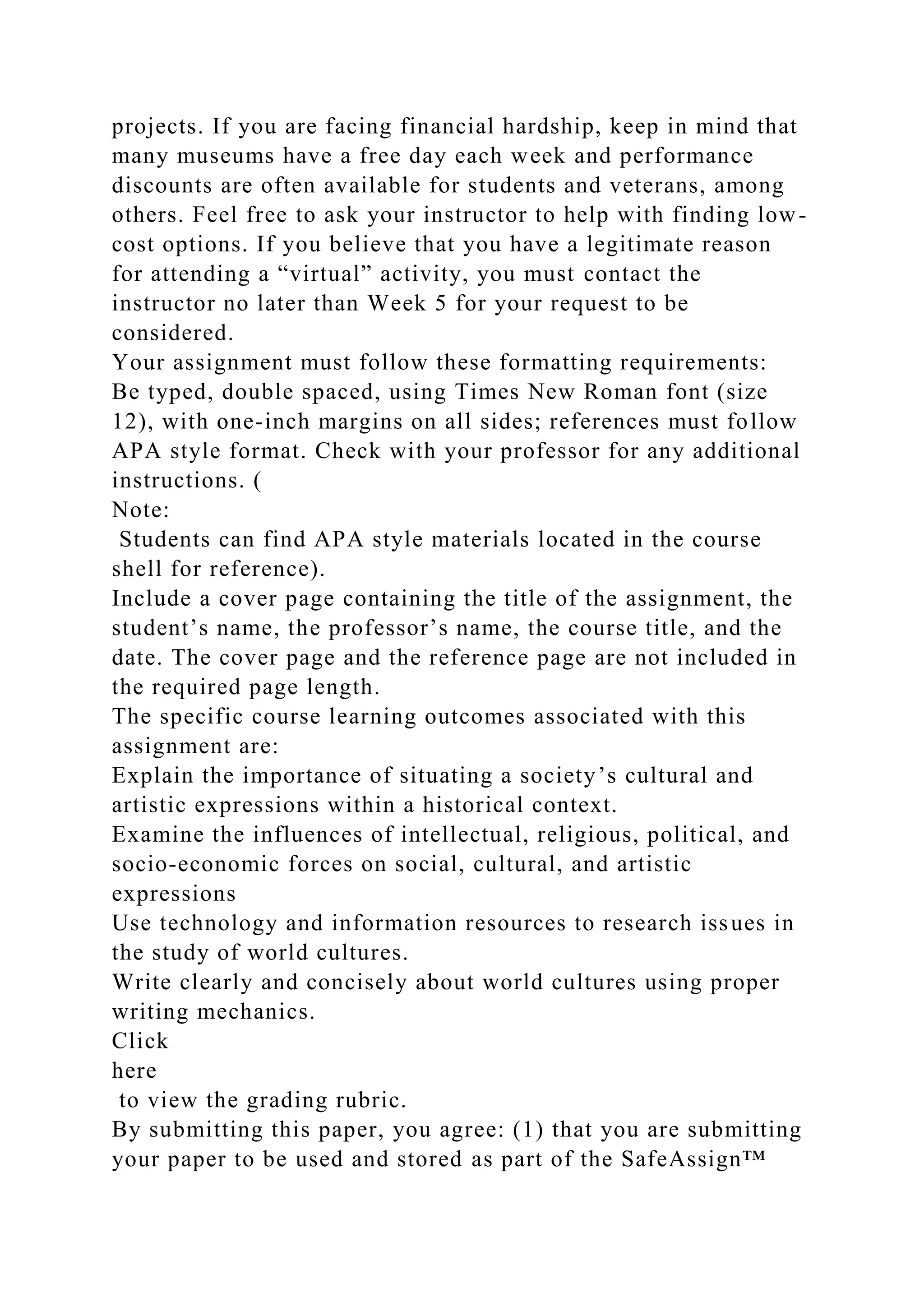 projects. If you are facing financial hardship, keep in mind that
many museums have a free day each week and performance
discounts are often available for students and veterans, among
others. Feel free to ask your instructor to help with finding low-
cost options. If you believe that you have a legitimate reason
for attending a “virtual” activity, you must contact the
instructor no later than Week 5 for your request to be
considered.
Your assignment must follow these formatting requirements:
Be typed, double spaced, using Times New Roman font (size
12), with one-inch margins on all sides; references must follow
APA style format. Check with your professor for any additional
instructions. (
Note:
Students can find APA style materials located in the course
shell for reference).
Include a cover page containing the title of the assignment, the
student’s name, the professor’s name, the course title, and the
date. The cover page and the reference page are not included in
the required page length.
The specific course learning outcomes associated with this
assignment are:
Explain the importance of situating a society’s cultural and
artistic expressions within a historical context.
Examine the influences of intellectual, religious, political, and
socio-economic forces on social, cultural, and artistic
expressions
Use technology and information resources to research issues in
the study of world cultures.
Write clearly and concisely about world cultures using proper
writing mechanics.
Click
here
to view the grading rubric.
By submitting this paper, you agree: (1) that you are submitting
your paper to be used and stored as part of the SafeAssign™
 