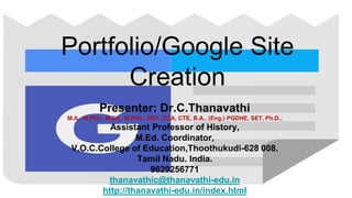 Portfolio/Google Site
Creation
Presenter: Dr.C.Thanavathi
M.A., M.Phil., M.Ed., M.Phil., DGT, DCA, CTE, B.A., (Eng.) PGDHE, SET, Ph.D.,
Assistant Professor of History,
M.Ed. Coordinator,
V.O.C.College of Education,Thoothukudi-628 008.
Tamil Nadu. India.
9629256771
thanavathic@thanavathi-edu.in
http://thanavathi-edu.in/index.html
 